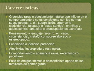 Caracteristicas. 
 Creencias raras o pensamiento mágico que influye en el 
comportamiento y no es consistente con las normas 
subculturales (p. ej., superstición, creer en la 
clarividencia, telepatía o "sexto sentido"; en niños y 
adolescentes, fantasías o preocupaciones extrañas). 
 Pensamiento y lenguaje raros (p. ej., vago, 
circunstancial, metafórico, sobreelaborado o 
estereotipado). 
 Suspicacia o ideación paranoide. 
 Afectividad inapropiada o restringida. 
 Comportamiento o apariencia raros, excéntricos o 
peculiares. 
 Falta de amigos íntimos o desconfianza aparte de los 
familiares de primer grado. 
 