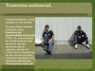 Trastorno antisocial. 
Irresponsabilidad y poco 
respeto por los demás 
El socio Patía, también 
conocido como 
trastorno de 
personalidad antisocial 
(TPA), es una patología 
de índole psíquico que 
deriva en que las 
personas que la 
padecen pierden la 
noción de la importancia 
de las normas sociales, 
como son las leyes y los 
derechos individuales. 
Personalidad antisocial 
 