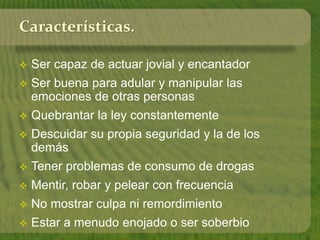 Características. 
 Ser capaz de actuar jovial y encantador 
 Ser buena para adular y manipular las 
emociones de otras personas 
 Quebrantar la ley constantemente 
 Descuidar su propia seguridad y la de los 
demás 
 Tener problemas de consumo de drogas 
 Mentir, robar y pelear con frecuencia 
 No mostrar culpa ni remordimiento 
 Estar a menudo enojado o ser soberbio 
 