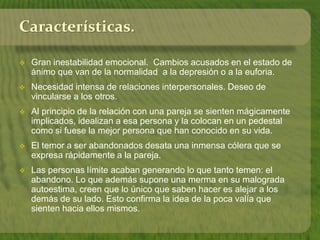 Características. 
 Gran inestabilidad emocional. Cambios acusados en el estado de 
ánimo que van de la normalidad a la depresión o a la euforia. 
 Necesidad intensa de relaciones interpersonales. Deseo de 
vincularse a los otros. 
 Al principio de la relación con una pareja se sienten mágicamente 
implicados, idealizan a esa persona y la colocan en un pedestal 
como si fuese la mejor persona que han conocido en su vida. 
 El temor a ser abandonados desata una inmensa cólera que se 
expresa rápidamente a la pareja. 
 Las personas límite acaban generando lo que tanto temen: el 
abandono. Lo que además supone una merma en su malograda 
autoestima, creen que lo único que saben hacer es alejar a los 
demás de su lado. Esto confirma la idea de la poca valía que 
sienten hacia ellos mismos. 
 