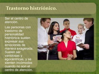 Trastorno histriónico. 
Ser el centro de 
atención. 
Las personas con 
trastorno de 
personalidad 
histriónica suelen 
expresar sus 
emociones de 
manera exagerada. 
Suelen ser 
vanidosas y 
egocéntricas, y se 
sienten incómodas 
cuando no son el 
centro de atención. 
 