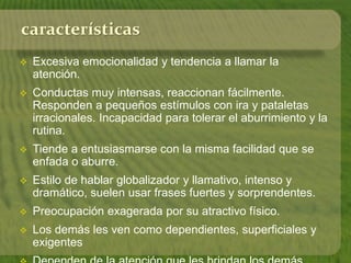 características 
 Excesiva emocionalidad y tendencia a llamar la 
atención. 
 Conductas muy intensas, reaccionan fácilmente. 
Responden a pequeños estímulos con ira y pataletas 
irracionales. Incapacidad para tolerar el aburrimiento y la 
rutina. 
 Tiende a entusiasmarse con la misma facilidad que se 
enfada o aburre. 
 Estilo de hablar globalizador y llamativo, intenso y 
dramático, suelen usar frases fuertes y sorprendentes. 
 Preocupación exagerada por su atractivo físico. 
 Los demás les ven como dependientes, superficiales y 
exigentes 
 Dependen de la atención que les brindan los demás. 
 