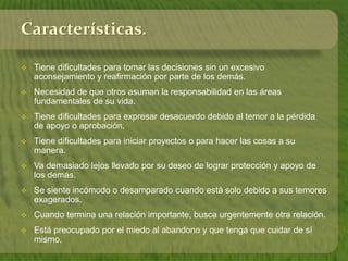 Características. 
 Tiene dificultades para tomar las decisiones sin un excesivo 
aconsejamiento y reafirmación por parte de los demás. 
 Necesidad de que otros asuman la responsabilidad en las áreas 
fundamentales de su vida. 
 Tiene dificultades para expresar desacuerdo debido al temor a la pérdida 
de apoyo o aprobación. 
 Tiene dificultades para iniciar proyectos o para hacer las cosas a su 
manera. 
 Va demasiado lejos llevado por su deseo de lograr protección y apoyo de 
los demás. 
 Se siente incómodo o desamparado cuando está solo debido a sus temores 
exagerados. 
 Cuando termina una relación importante, busca urgentemente otra relación. 
 Está preocupado por el miedo al abandono y que tenga que cuidar de sí 
mismo. 
 