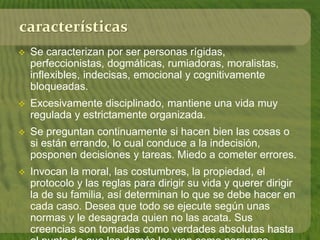 características 
 Se caracterizan por ser personas rígidas, 
perfeccionistas, dogmáticas, rumiadoras, moralistas, 
inflexibles, indecisas, emocional y cognitivamente 
bloqueadas. 
 Excesivamente disciplinado, mantiene una vida muy 
regulada y estrictamente organizada. 
 Se preguntan continuamente si hacen bien las cosas o 
si están errando, lo cual conduce a la indecisión, 
posponen decisiones y tareas. Miedo a cometer errores. 
 Invocan la moral, las costumbres, la propiedad, el 
protocolo y las reglas para dirigir su vida y querer dirigir 
la de su familia, así determinan lo que se debe hacer en 
cada caso. Desea que todo se ejecute según unas 
normas y le desagrada quien no las acata. Sus 
creencias son tomadas como verdades absolutas hasta 
el punto de que los demás les ven como personas 
 