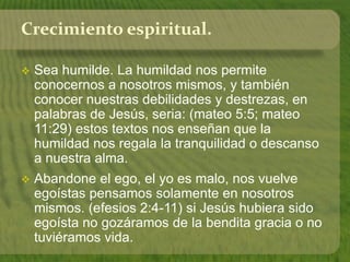 Crecimiento espiritual. 
 Sea humilde. La humildad nos permite 
conocernos a nosotros mismos, y también 
conocer nuestras debilidades y destrezas, en 
palabras de Jesús, seria: (mateo 5:5; mateo 
11:29) estos textos nos enseñan que la 
humildad nos regala la tranquilidad o descanso 
a nuestra alma. 
 Abandone el ego, el yo es malo, nos vuelve 
egoístas pensamos solamente en nosotros 
mismos. (efesios 2:4-11) si Jesús hubiera sido 
egoísta no gozáramos de la bendita gracia o no 
tuviéramos vida. 
 