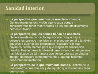 Sanidad interior. 
 La perspectiva que tenemos de nosotros mismos. 
Generalmente es una visión equivocada porque 
considerarnos tener más virtudes de las que efectivamente 
hemos cultivado. 
 La perspectiva que los demás tienen de nosotros. 
Generalmente un concepto equivocado porque hay a 
quienes les caemos muy bien en el plano personal y también 
aquellos a quienes les parecemos "pesados" sin que 
hayamos hecho méritos para que tengan tal concepción 
nuestra. Puede darse también el caso inverso, en el que nos 
han idealizado de tal manera que tienen una extraordinaria 
imagen de nuestro comportamiento y, apenas fallamos, 
descubren la faceta real. 
 La perspectiva de lo que realmente somos. Distinta de lo 
que nosotros creemos ser y de aquello que los demás creen 
que somos. 
 