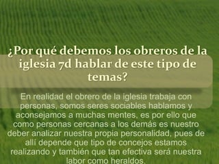 ¿Por qué debemos los obreros de la 
iglesia 7d hablar de este tipo de 
temas? 
En realidad el obrero de la iglesia trabaja con 
personas, somos seres sociables hablamos y 
aconsejamos a muchas mentes, es por ello que 
como personas cercanas a los demás es nuestro 
deber analizar nuestra propia personalidad, pues de 
allí depende que tipo de concejos estamos 
realizando y también que tan efectiva será nuestra 
labor como heraldos. 
 