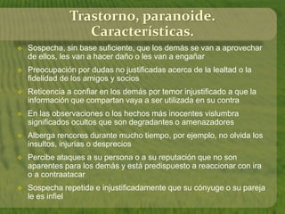 Trastorno, paranoide. 
Características. 
 Sospecha, sin base suficiente, que los demás se van a aprovechar 
de ellos, les van a hacer daño o les van a engañar 
 Preocupación por dudas no justificadas acerca de la lealtad o la 
fidelidad de los amigos y socios 
 Reticencia a confiar en los demás por temor injustificado a que la 
información que compartan vaya a ser utilizada en su contra 
 En las observaciones o los hechos más inocentes vislumbra 
significados ocultos que son degradantes o amenazadores 
 Alberga rencores durante mucho tiempo, por ejemplo, no olvida los 
insultos, injurias o desprecios 
 Percibe ataques a su persona o a su reputación que no son 
aparentes para los demás y está predispuesto a reaccionar con ira 
o a contraatacar 
 Sospecha repetida e injustificadamente que su cónyuge o su pareja 
le es infiel 
 