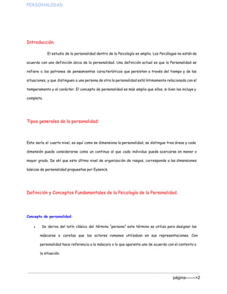 PERSONALIDAD  
Introducción.
El estudio de la personalidad dentro de la Psicología es amplio. Los Psicólogos no están de
acuerdo con una definición única de la personalidad. Una definición actual es que la Personalidad se
refiere a los patrones de pensamientos característicos que persisten a través del tiempo y de las
situaciones, y que distinguen a una persona de otra la personalidad está íntimamente relacionada con el
temperamento y el carácter. El concepto de personalidad es más amplio que ellos, si bien los incluye y
completa.
Tipos generales de la personalidad:
Este sería el cuarto nivel, es aquí como se dimensiona la personalidad, se distingue tres áreas y cada
dimensión puede considerarse como un continuo al que cada individuo puede acercarse en menor o
mayor grado. De ahí que este último nivel de organización de rasgos, corresponde a las dimensiones
básicas de personalidad propuestas por Eysenck.
Definición y Conceptos Fundamentales de la Psicología de la Personalidad.
Concepto de personalidad:
● Se deriva del latín clásico del término “persona” este término se utiliza para designar las
máscaras o caretas que los actores romanos utilizaban en sus representaciones. Con
personalidad hace referencia a la máscara o lo que aparenta uno de acuerdo con el contexto o
la situación.
página­­­­­­­>2 
 