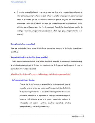 PERSONALIDAD  
● El término personalidad puede referirse al papel que dicho actor representa en cada caso, el
rol o los roles que interpretamos en cada situación. Una tercera acepción hace referencia al
actor en sí mismo que es un individuo constituido por un conjunto de características
individuales y que son diferentes del papel que representamos en cada momento y de los
artificios que utilizamos para tal fin (la máscara). También las connotaciones sociales de
prestigio y dignidad, una persona que goza de un estado legal (peje. una personalidad en el
derecho).
Concepto actual de personalidad:
Hay una ambigüedad tanto en su definición no sistemática, como en la definición sistemática o
científica.
Concepto sistemático o científico de personalidad:
Existe un acercamiento al actor en sí mismo en cuanto poseedor de un conjunto de cualidades y
propiedades peculiares que le definen con independencia de la categorización que de él y de su
comportamiento realizan los demás.
Clasificación de las diferentes definiciones del término personalidad
Definiciones aditivas u ómnibus
En este tipo de definiciones la personalidad se entiende como la suma de
todas las características que poseen y definen a un individuo. Definición
de Eysenck “la personalidad es la suma total de los patrones de conducta
actuales o potencial de un organismo en tanto que determinados por la
herencia y el ambiente y que se originan y desarrollan mediante la
interacción del sector cognitivo, conativo (carácter), afectivo
(temperamento) y somático (constitución)”.
página­­­­­­­>3 
 