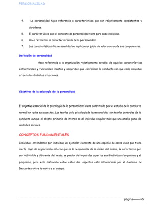 PERSONALIDAD  
4. La personalidad hace referencia a características que son relativamente consistentes y
duraderas.
5. El carácter único que el concepto de personalidad tiene para cada individuo.
6. Hace referencia al carácter inferido de la personalidad.
7. Las características de personalidad no implican un juicio de valor acerca de sus componentes.
Definición de personalidad
Hace referencia a la organización relativamente estable de aquellas características
estructurales y funcionales innatas y adquiridas que conforman la conducta con que cada individuo
afronta las distintas situaciones.
Objetivos de la psicología de la personalidad
El objetivo esencial de la psicología de la personalidad viene constituido por el estudio de la conducta
normal en todos sus aspectos. Las teorías de la psicología de la personalidad son teorías generales de la
conducta aunque el objeto primario de interés es el individuo singular más que una amplia gama de
unidades sociales.
CONCEPTOS FUNDAMENTALES
Individuo: entendemos por individuo un ejemplar concreto de una especie de seres vivos que tiene
cierto nivel de organización interna que es la responsable de la unidad del mismo, se caracteriza por
ser indivisible y diferente del resto, se pueden distinguir dos aspectos en el individuo el organismo y el
psiquismo, pero esta distinción entre estos dos aspectos está influenciada por el dualismo de
Descartes entre la mente y el cuerpo.
página­­­­­­­>5 
 