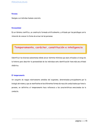 PERSONALIDAD  
Persona
Designa a un individuo humano concreto.
Personalidad
Es un término científico, un constructo formado artificialmente y utilizado por los psicólogos con la
intención de conocer la forma de actuar de las personas.
Identificar los diversos subsistemas dónde ubicar distintos términos que sean utilizados a lo largo de
la historia para describir la personalidad de los individuos esta identificación tiene más una utilidad
didáctica.
El temperamento
Un conjunto de rasgos relativamente estables del organismo, determinados principalmente por la
biología del mismo y que se manifiestan en las diferentes formas de reacción conductuales que tiene la
persona, en definitiva el temperamento hace referencia a las características emocionales de la
conducta.
 
página­­­­­­­>6 
 