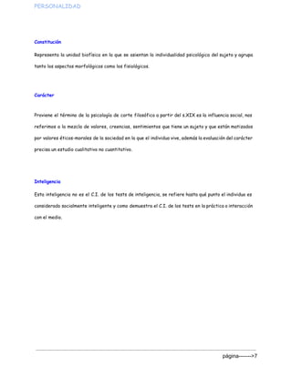 PERSONALIDAD  
Constitución
Representa la unidad biofísica en la que se asientan la individualidad psicológica del sujeto y agrupa
tanto los aspectos morfológicos como los fisiológicos.
Carácter
 
Proviene el término de la psicología de corte filosófico a partir del s.XIX es la influencia social, nos
referimos a la mezcla de valores, creencias, sentimientos que tiene un sujeto y que están matizados
por valores éticos-morales de la sociedad en la que el individuo vive, además la evaluación del carácter
precisa un estudio cualitativo no cuantitativo.
Inteligencia
Esta inteligencia no es el C.I. de los tests de inteligencia, se refiere hasta qué punto el individuo es
considerado socialmente inteligente y como demuestra el C.I. de los tests en la práctica o interacción
con el medio.
página­­­­­­­>7 
 
