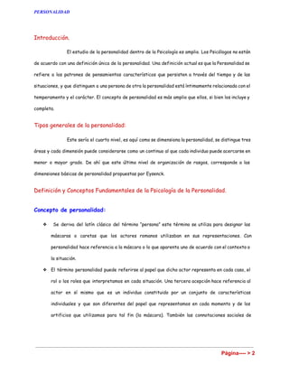 PERSONALIDAD 
Introducción.
El estudio de la personalidad dentro de la Psicología es amplio. Los Psicólogos no están de
acuerdo con una definición única de la personalidad. Una definición actual es que la Personalidad se
refiere a los patrones de pensamientos característicos que persisten a través del tiempo y de las
situaciones, y que distinguen a una persona de otra la personalidad está íntimamente relacionada con el
temperamento y el carácter. El concepto de personalidad es más amplio que ellos, si bien los incluye y
completa.
Tipos generales de la personalidad:
Este sería el cuarto nivel, es aquí como se dimensiona la personalidad, se distingue tres
áreas y cada dimensión puede considerarse como un ​continuo ​al que cada individuo puede acercarse en
menor o mayor grado. De ahí que este último nivel de organización de rasgos, corresponde a las
dimensiones básicas de personalidad propuestas por Eysenck.
Definición y Conceptos Fundamentales de la Psicología de la Personalidad.
Concepto de personalidad:
❖ Se deriva del latín clásico del término “persona” este término se utiliza para designar las
máscaras o caretas que los actores romanos utilizaban en sus representaciones. Con
Página ---->2 
 
