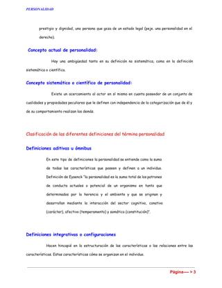 PERSONALIDAD 
personalidad hace referencia a la máscara o lo que aparenta uno de acuerdo con el contexto o
la situación.
❖ El término personalidad puede referirse al papel que dicho actor representa en cada caso, el
rol o los roles que interpretamos en cada situación. Una tercera acepción hace referencia al
actor en sí mismo que es un individuo constituido por un conjunto de características
individuales y que son diferentes del papel que representamos en cada momento y de los
artificios que utilizamos para tal fin (la máscara). También las connotaciones sociales de
prestigio y dignidad, una persona que goza de un estado legal (peje. una personalidad en el
derecho).
Concepto actual de personalidad:
Hay una ambigüedad tanto en su definición no sistemática, como en la definición sistemática o
científica.
Concepto sistemático o científico de personalidad:
Existe un acercamiento al actor en sí mismo en cuanto poseedor de un conjunto de cualidades y
propiedades peculiares que le definen con independencia de la categorización que de él y de su
comportamiento realizan los demás.
Clasificación de las diferentes definiciones del término personalidad
Página ---->3 
 