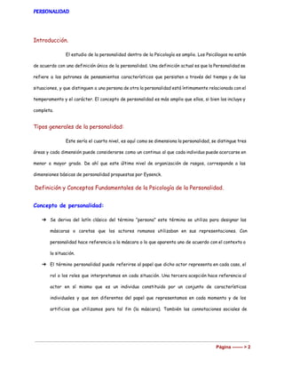 PERSONALIDAD
Introducción.
El estudio de la personalidad dentro de la Psicología es amplio. Los Psicólogos no están
de acuerdo con una definición única de la personalidad. Una definición actual es que la Personalidad se
refiere a los patrones de pensamientos característicos que persisten a través del tiempo y de las
situaciones, y que distinguen a una persona de otra la personalidad está íntimamente relacionada con el
temperamento y el carácter. El concepto de personalidad es más amplio que ellos, si bien los incluye y
completa.
Tipos generales de la personalidad:
Este sería el cuarto nivel, es aquí como se dimensiona la personalidad, se distingue tres
áreas y cada dimensión puede considerarse como un continuo al que cada individuo puede acercarse en
menor o mayor grado. De ahí que este último nivel de organización de rasgos, corresponde a las
dimensiones básicas de personalidad propuestas por Eysenck.
​Definición y Conceptos Fundamentales de la Psicología de la Personalidad.
Concepto de personalidad:
➔ Se deriva del latín clásico del término “persona” este término se utiliza para designar las
máscaras o caretas que los actores romanos utilizaban en sus representaciones. Con
personalidad hace referencia a la máscara o lo que aparenta uno de acuerdo con el contexto o
la situación.
➔ El término personalidad puede referirse al papel que dicho actor representa en cada caso, el
rol o los roles que interpretamos en cada situación. Una tercera acepción hace referencia al
actor en sí mismo que es un individuo constituido por un conjunto de características
individuales y que son diferentes del papel que representamos en cada momento y de los
artificios que utilizamos para tal fin (la máscara). También las connotaciones sociales de
Página ­­­­­­­ > 2 
 