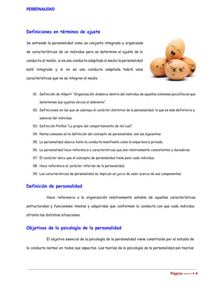 PERSONALIDAD
Definiciones en términos de ajuste
Se entiende la personalidad como un conjunto integrado y organizado
de características de un individuo pero se determina el ajuste de la
conducta al medio, si es una conducta adaptada al medio la personalidad
está integrada y si no es una conducta adaptada habrá unas
características que no se integran al medio.
01. Definición de Allport “Organización dinámica dentro del individuo de aquellos sistemas psicofísicos que
determinan sus ajustes únicos al ambiente”.
02. Definiciones en las que se subraya el carácter distintivo de la personalidad: lo que es más definitorio y
esencial del individuo.
03. Definición Pinillos “Lo propio del comportamiento de tal cual”.
04. Notas comunes en la definición del concepto de personalidad, son las siguientes:
05. La personalidad abarca tanto la conducta manifiesta como la experiencia privada.
06. La personalidad hace referencia a características que son relativamente consistentes y duraderas.
07. El carácter único que el concepto de personalidad tiene para cada individuo.
08. Hace referencia al carácter inferido de la personalidad.
09. Las características de personalidad no implican un juicio de valor acerca de sus componentes.
Definición de personalidad
Hace referencia a la organización relativamente estable de aquellas características
estructurales y funcionales innatas y adquiridas que conforman la conducta con que cada individuo
afronta las distintas situaciones.
Objetivos de la psicología de la personalidad
El objetivo esencial de la psicología de la personalidad viene constituido por el estudio de
la conducta normal en todos sus aspectos. Las teorías de la psicología de la personalidad son teorías
Página ­­­­­­­ > 4 
 