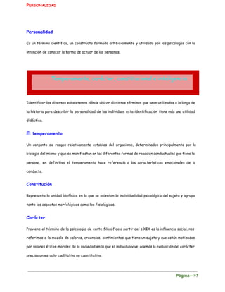 P​ERSONALIDAD
 
Personalidad
Es un término científico, un constructo formado artificialmente y utilizado por los psicólogos con la
intención de conocer la forma de actuar de las personas.
Identificar los diversos subsistemas dónde ubicar distintos términos que sean utilizados a lo largo de
la historia para describir la personalidad de los individuos esta identificación tiene más una utilidad
didáctica.
El temperamento
Un conjunto de rasgos relativamente estables del organismo, determinados principalmente por la
biología del mismo y que se manifiestan en las diferentes formas de reacción conductuales que tiene la
persona, en definitiva el temperamento hace referencia a las características emocionales de la
conducta.
Constitución
Representa la unidad biofísica en la que se asientan la individualidad psicológica del sujeto y agrupa
tanto los aspectos morfológicos como los fisiológicos.
Carácter
Proviene el término de la psicología de corte filosófico a partir del s.XIX es la influencia social, nos
referimos a la mezcla de valores, creencias, sentimientos que tiene un sujeto y que están matizados
por valores éticos-morales de la sociedad en la que el individuo vive, además la evaluación del carácter
precisa un estudio cualitativo no cuantitativo.
Página­­­>7 
 