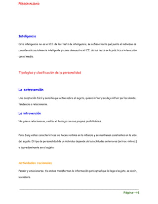 P​ERSONALIDAD
 
Inteligencia
Esta inteligencia no es el C.I. de los tests de inteligencia, se refiere hasta qué punto el individuo es
considerado socialmente inteligente y como demuestra el C.I. de los tests en la práctica o interacción
con el medio.
Tipologías y clasificación de la personalidad
La extroversión
Una aceptación fácil y sencilla que actúa sobre el sujeto, quiere influir y se deja influir por los demás,
tendencia a relacionarse.
La introversión
No quiere relacionarse, realiza el trabajo con sus propias posibilidades.
Para Jung estas características se hacen visibles en la infancia y se mantienen constantes en la vida
del sujeto. El tipo de personalidad de un individuo depende de las actitudes anteriores (extrav.-introd.)
y la predominante en el sujeto:
Actividades racionales
Pensar y emocionarse. Ya ambas transforman la información perceptual que le llega al sujeto, es decir,
la elabora.
Página­­­>8 
 