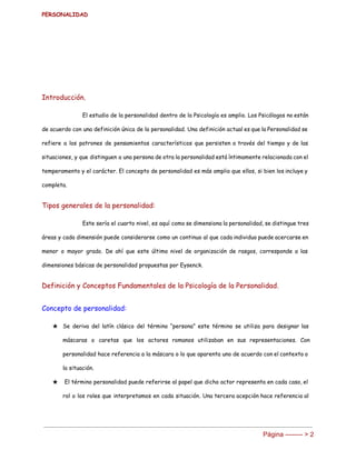 PERSONALIDAD 
Introducción.
El estudio de la personalidad dentro de la Psicología es amplio. Los Psicólogos no están
de acuerdo con una definición única de la personalidad. Una definición actual es que la Personalidad se
refiere a los patrones de pensamientos característicos que persisten a través del tiempo y de las
situaciones, y que distinguen a una persona de otra la personalidad está íntimamente relacionada con el
temperamento y el carácter. El concepto de personalidad es más amplio que ellos, si bien los incluye y
completa.
Tipos generales de la personalidad:
Este sería el cuarto nivel, es aquí como se dimensiona la personalidad, se distingue tres
áreas y cada dimensión puede considerarse como un continuo al que cada individuo puede acercarse en
menor o mayor grado. De ahí que este último nivel de organización de rasgos, corresponde a las
dimensiones básicas de personalidad propuestas por Eysenck.
Definición y Conceptos Fundamentales de la Psicología de la Personalidad.
Concepto de personalidad:
★ Se deriva del latín clásico del término “persona” este término se utiliza para designar las
máscaras o caretas que los actores romanos utilizaban en sus representaciones. Con
personalidad hace referencia a la máscara o lo que aparenta uno de acuerdo con el contexto o
la situación.
★ El término personalidad puede referirse al papel que dicho actor representa en cada caso, el
rol o los roles que interpretamos en cada situación. Una tercera acepción hace referencia al
Página ­­­­­­­­ > 2 
 
