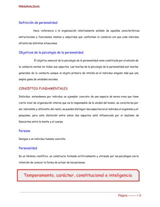PERSONALIDAD 
Definición de personalidad
Hace referencia a la organización relativamente estable de aquellas características
estructurales y funcionales innatas y adquiridas que conforman la conducta con que cada individuo
afronta las distintas situaciones.
Objetivos de la psicología de la personalidad
El objetivo esencial de la psicología de la personalidad viene constituido por el estudio de
la conducta normal en todos sus aspectos. Las teorías de la psicología de la personalidad son teorías
generales de la conducta aunque el objeto primario de interés es el individuo singular más que una
amplia gama de unidades sociales.
CONCEPTOS FUNDAMENTALES
Individuo: entendemos por individuo un ejemplar concreto de una especie de seres vivos que tiene
cierto nivel de organización interna que es la responsable de la unidad del mismo, se caracteriza por
ser indivisible y diferente del resto, se pueden distinguir dos aspectos en el individuo el organismo y el
psiquismo, pero esta distinción entre estos dos aspectos está influenciada por el dualismo de
Descartes entre la mente y el cuerpo.
Persona
Designa a un individuo humano concreto.
Personalidad
Es un término científico, un constructo formado artificialmente y utilizado por los psicólogos con la
intención de conocer la forma de actuar de las personas.
Página ­­­­­­­­ > 5 
 