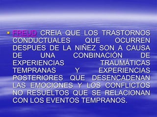  FREUD CREIA QUE LOS TRASTORNOS
CONDUCTUALES QUE OCURREN
DESPUES DE LA NIÑEZ SON A CAUSA
DE UNA CONBINACIÓN DE
EXPERIENCIAS TRAUMÁTICAS
TEMPRANAS Y EXPERIENCIAS
POSTERIORES QUE DESENCADENAN
LAS EMOCIONES Y LOS CONFLICTOS
NO RESUELTOS QUE SE RELACIONAN
CON LOS EVENTOS TEMPRANOS.
 