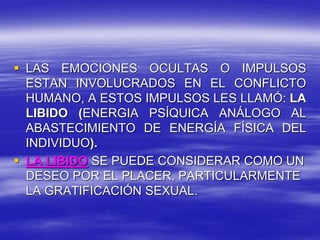  LAS EMOCIONES OCULTAS O IMPULSOS
ESTAN INVOLUCRADOS EN EL CONFLICTO
HUMANO, A ESTOS IMPULSOS LES LLAMÓ: LA
LIBIDO (ENERGIA PSÍQUICA ANÁLOGO AL
ABASTECIMIENTO DE ENERGÍA FÍSICA DEL
INDIVIDUO).
 LA LIBIDO SE PUEDE CONSIDERAR COMO UN
DESEO POR EL PLACER, PARTICULARMENTE
LA GRATIFICACIÓN SEXUAL.
 
