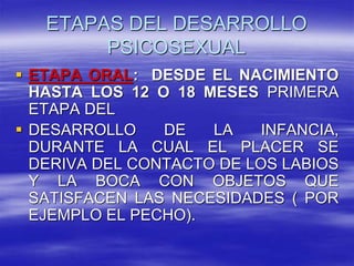 ETAPAS DEL DESARROLLO
PSICOSEXUAL
 ETAPA ORAL: DESDE EL NACIMIENTO
HASTA LOS 12 O 18 MESES PRIMERA
ETAPA DEL
 DESARROLLO DE LA INFANCIA,
DURANTE LA CUAL EL PLACER SE
DERIVA DEL CONTACTO DE LOS LABIOS
Y LA BOCA CON OBJETOS QUE
SATISFACEN LAS NECESIDADES ( POR
EJEMPLO EL PECHO).
 
