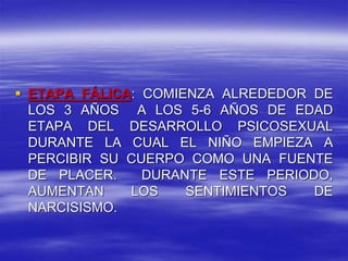  ETAPA FÁLICA: COMIENZA ALREDEDOR DE
LOS 3 AÑOS A LOS 5-6 AÑOS DE EDAD
ETAPA DEL DESARROLLO PSICOSEXUAL
DURANTE LA CUAL EL NIÑO EMPIEZA A
PERCIBIR SU CUERPO COMO UNA FUENTE
DE PLACER. DURANTE ESTE PERIODO,
AUMENTAN LOS SENTIMIENTOS DE
NARCISISMO.
 