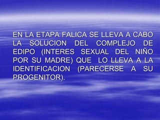 EN LA ETAPA FALICA SE LLEVA A CABO
LA SOLUCION DEL COMPLEJO DE
EDIPO (INTERES SEXUAL DEL NIÑO
POR SU MADRE) QUE LO LLEVA A LA
IDENTIFICACION (PARECERSE A SU
PROGENITOR).
 