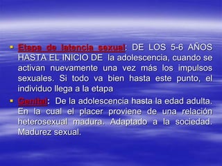 Etapa de latencia sexual: DE LOS 5-6 AÑOS
HASTA EL INICIO DE la adolescencia, cuando se
activan nuevamente una vez más los impulsos
sexuales. Si todo va bien hasta este punto, el
individuo llega a la etapa
 Genital: De la adolescencia hasta la edad adulta.
En la cual el placer proviene de una relación
heterosexual madura. Adaptado a la sociedad.
Madurez sexual.
 
