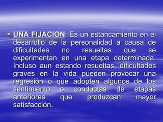  UNA FIJACION: Es un estancamiento en el
desarrollo de la personalidad a causa de
dificultades no resueltas que se
experimentan en una etapa determinada.
Incluso aun estando resueltas, dificultades
graves en la vida pueden provocar una
regresión o que adopten algunos de los
sentimiento o conductas de etapas
anteriores que produzcan mayor
satisfacción.
 