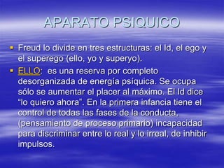 APARATO PSIQUICO
 Freud lo divide en tres estructuras: el Id, el ego y
el superego (ello, yo y superyo).
 ELLO: es una reserva por completo
desorganizada de energía psíquica. Se ocupa
sólo se aumentar el placer al máximo. El Id dice
“lo quiero ahora”. En la primera infancia tiene el
control de todas las fases de la conducta,
(pensamiento de proceso primario) incapacidad
para discriminar entre lo real y lo irreal, de inhibir
impulsos.
 