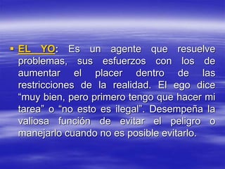  EL YO: Es un agente que resuelve
problemas, sus esfuerzos con los de
aumentar el placer dentro de las
restricciones de la realidad. El ego dice
“muy bien, pero primero tengo que hacer mi
tarea” o “no esto es ilegal”. Desempeña la
valiosa función de evitar el peligro o
manejarlo cuando no es posible evitarlo.
 