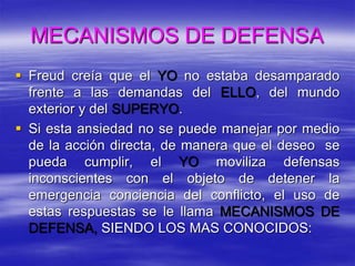 MECANISMOS DE DEFENSA
 Freud creía que el YO no estaba desamparado
frente a las demandas del ELLO, del mundo
exterior y del SUPERYO.
 Si esta ansiedad no se puede manejar por medio
de la acción directa, de manera que el deseo se
pueda cumplir, el YO moviliza defensas
inconscientes con el objeto de detener la
emergencia conciencia del conflicto, el uso de
estas respuestas se le llama MECANISMOS DE
DEFENSA, SIENDO LOS MAS CONOCIDOS:
 