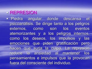  REPRESION
 Piedra angular donde descansa el
psicoanálisis. Se dirige tanto a los peligros
externos, como son los eventos
atemorizantes y a los peligros internos,
como los deseos, los impulsos y las
emociones que piden gratificación pero
hacen que surja la culpa. La represión
reduce la ansiedad al mantener los
pensamientos e impulsos que la provocan
fuera del consciente del individuo.
 