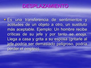  Es una transferencia de sentimientos y
actitudes de un objeto a otro, un sustituto
más aceptable. Ejemplo: Un hombre recibe
críticas de su jefe y por tanto se enoja.
Llega a casa y grita a su esposa (gritarle al
jefe podría ser demasiado peligroso, podría
perder el empleo).
DESPLAZAMIENTO
 