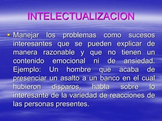 INTELECTUALIZACION
 Manejar los problemas como sucesos
interesantes que se pueden explicar de
manera razonable y que no tienen un
contenido emocional ni de ansiedad.
Ejemplo: Un hombre que acaba de
presenciar un asalto a un banco en el cual
hubieron disparos, habla sobre lo
interesante de la variedad de reacciones de
las personas presentes.
 
