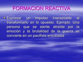 FORMACION REACTIVA
 Expresar un impulso inaceptable al
transformarlo en lo opuesto. Ejemplo: Una
persona que se siente atraída por la
emoción y la brutalidad de la guerra se
convierte en un pacifista entusiasta
 