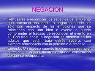 NEGACION
 Rehusarse a reconocer los aspectos del ambiente
que provocan ansiedad. La negación puede ser
sólo con respecto de las emociones que se
relacionan con una idea o evento o puede
comprender el fracaso de reconocer el evento en
sí. Con frecuencia la negación se observa en los
adultos que están bajo estrés severo, casi
siempre relacionado con la pérdida o el fracaso.
 Ejemplo: Un esposo cuando le dicen que su mujer
sufre de un cáncer incurable, queda convencido
de que se recuperará.
 