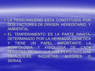  LA PERSONALIDAD ESTA CONSTITUIDA POR
DOS FACTORES DE ORIGEN: HEREDITARIO Y
AMBIENTAL.
 EL TEMPERAMENTO ES LA PARTE INNATA,
DETERMINADO POR LA HERENCIA GENETICA
Y TIENE UN PAPEL IMPORTANTE LA
MORFOLOGIA Y FISIOLOGIA DE CADA
PERSONA. DE ALLI QUE HAY PERSONAS MAS
TRANQUILAS, INQUIETAS, ALEGRES O
SERIAS.
 