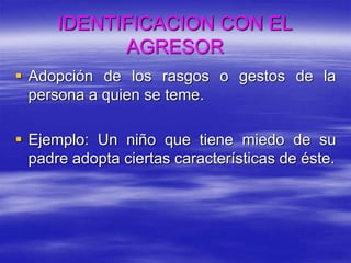 IDENTIFICACION CON EL
AGRESOR
 Adopción de los rasgos o gestos de la
persona a quien se teme.
 Ejemplo: Un niño que tiene miedo de su
padre adopta ciertas características de éste.
 