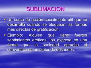 SUBLIMACION
 Un curso de acción socialmente útil que se
desarrolla cuando se bloquean las formas
más directas de gratificación.
 Ejemplo: Alguien que tiene fuertes
sentimientos eróticos, los expresa en una
forma que la sociedad aprueba al
convertirse en un pintor de desnudos.
 
