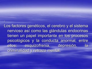 .
Los factores genéticos, el cerebro y el sistema
nervioso así como las glándulas endocrinas
tienen un papel importante en los procesos
psicológicos y la conducta anormal, entre
ellos: esquizofrenia, depresión, la
criminalidad y retrazo mental.
 