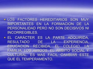  LOS FACTORES HEREDITARIOS SON MUY
IMPORTANTES EN LA FORMACION DE LA
PERSONALIDAD PERO NO SON DECISIVOS NI
INCORREGIBLES.
 EL CARÁCTER ES LA PARTE ADQUIRIDA,
RESULTADO DE LA EXPERIENCIA,
EDUCACION RECIBIDA, EL COLEGIO, LA
FAMILIA, LOS AMIGOS, EL AMBITO SOCIAL Y
CULTURAL. ES MAS FACIL CAMBIAR ESTE
QUE EL TEMPERAMENTO.
 