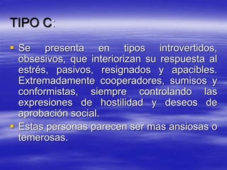 TIPO C:
 Se presenta en tipos introvertidos,
obsesivos, que interiorizan su respuesta al
estrés, pasivos, resignados y apacibles.
Extremadamente cooperadores, sumisos y
conformistas, siempre controlando las
expresiones de hostilidad y deseos de
aprobación social.
 Estas personas parecen ser mas ansiosas o
temerosas.
 