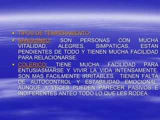  TIPOS DE TEMPERAMENTO:
 SANGUINEO: SON PERSONAS CON MUCHA
VITALIDAD, ALEGRES, SIMPATICAS, ESTAN
PENDIENTES DE TODO Y TIENEN MUCHA FACILIDAD
PARA RELACIONARSE.
 COLERICO: TIENE MUCHA FACILIDAD PARA
ENTUSIASMARSE Y VIVIR LA VIDA INTENSAMENTE.
SON MAS FACILMENTE IRRITABLES. TIENEN FALTA
DE AUTOCONTROL Y ESTABILIDAD EMOCIONAL,
AUNQUE A VECES PUEDEN PARECER PASIVOS E
INDIFERENTES ANTEO TODO LO QUE LES RODEA.
 