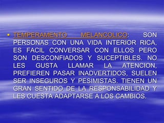  TEMPERAMENTO MELANCOLICO: SON
PERSONAS CON UNA VIDA INTERIOR RICA,
ES FACIL CONVERSAR CON ELLOS PERO
SON DESCONFIADOS Y SUCEPTIBLES. NO
LES GUSTA LLAMAR LA ATENCION,
PREFIEREN PASAR INADVERTIDOS, SUELEN
SER INSEGUROS Y PESIMISTAS. TIENEN UN
GRAN SENTIDO DE LA RESPONSABILIDAD Y
LES CUESTA ADAPTARSE A LOS CAMBIOS.
 