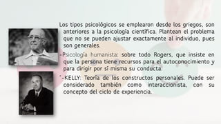 Los tipos psicológicos se emplearon desde los griegos, son
anteriores a la psicología científica. Plantean el problema
que no se pueden ajustar exactamente al individuo, pues
son generales.
-Psicología humanista: sobre todo Rogers, que insiste en
que la persona tiene recursos para el autoconocimiento y
para dirigir por sí misma su conducta.
´-KELLY: Teoría de los constructos personales. Puede ser
considerado también como interaccionista, con su
concepto del ciclo de experiencia.
 