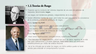 •
• Proponen que la conducta del individuo depende de una serie de patrones de
respuesta, denominadas rasgos.
• Los rasgos, son tendencias globales, independientes de la situación.
• Existen diferentes teorías de rasgo, pero todas los usan para explicar la consistencia
de la conducta, y proponen jerarquías de rasgos.
3.2.1. Gordon ALLPORT.
• Los rasgos son individuales, únicos para cada persona.
• Los clasifica como. Cardinales, centrales y secundarios, según determinen un
mayor o menor número de conductas del individuo
3.2.2. Raymond Cattell.
• -Hace varias clasificaciones: comunes/únicos, superficiales/causales.
• -Para descubrir los rasgos causales, utilizó tres tipos de datos: registros de la vida
real, auto calificaciones y pruebas objetivas. Todos estos datos son analizados
estadísticamente por medio del análisis factorial.
• -Se le ha criticado que al aislar los rasgos con dicho análisis puede no tener
sentido para entender el comportamiento humano.
 